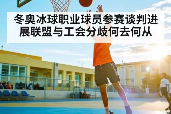 冬奥冰球职业球员参赛谈判进展联盟与工会分歧何去何从