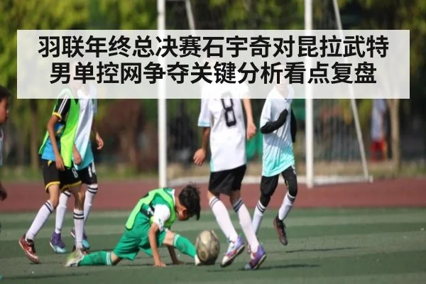 羽联年终总决赛石宇奇对昆拉武特男单控网争夺关键分析看点复盘